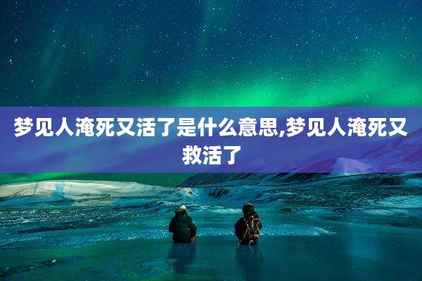 梦见人淹死又活了是什么意思,梦见人淹死又救活了
