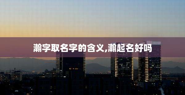 瀚字取名字的含义,瀚起名好吗