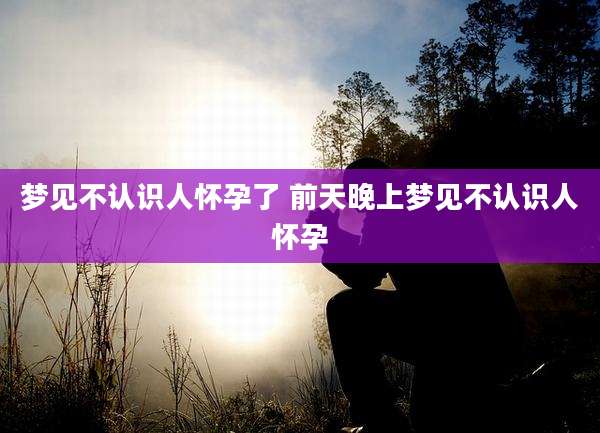 梦见不认识人怀孕了 前天晚上梦见不认识人怀孕
