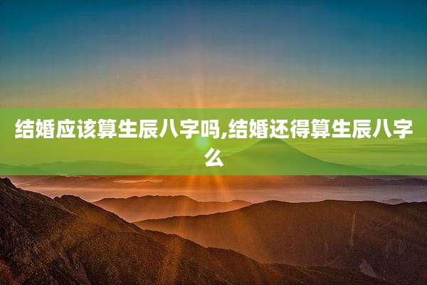 结婚应该算生辰八字吗,结婚还得算生辰八字么