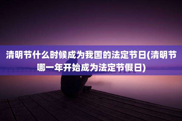 清明节什么时候成为我国的法定节日(清明节哪一年开始成为法定节假日)