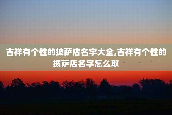 吉祥有个性的披萨店名字大全,吉祥有个性的披萨店名字怎么取