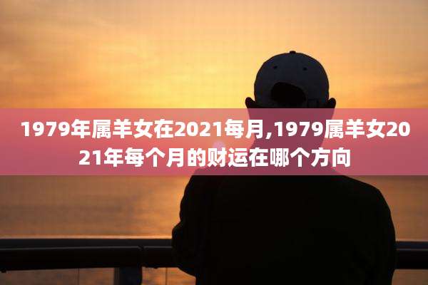 1979年属羊女在2021每月,1979属羊女2021年每个月的财运在哪个方向