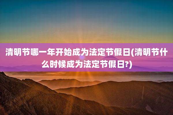 清明节哪一年开始成为法定节假日(清明节什么时候成为法定节假日?)