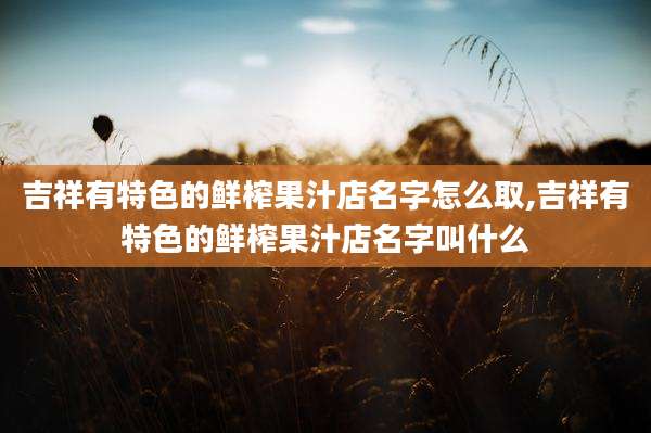吉祥有特色的鲜榨果汁店名字怎么取,吉祥有特色的鲜榨果汁店名字叫什么