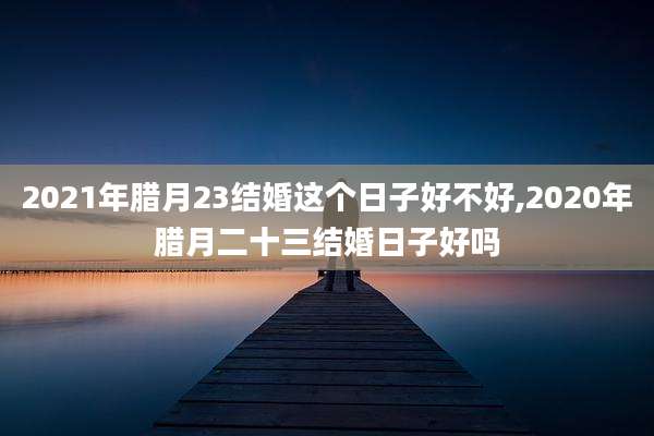 2021年腊月23结婚这个日子好不好,2020年腊月二十三结婚日子好吗