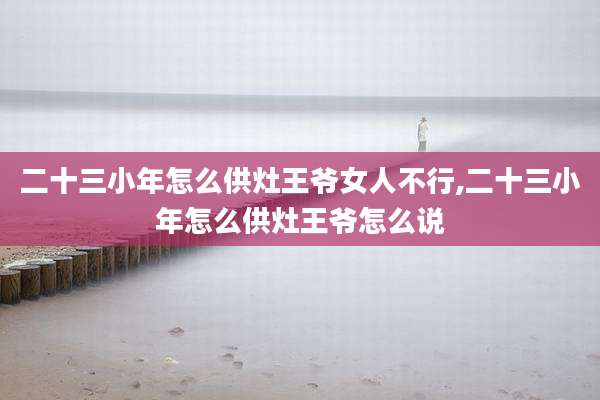 二十三小年怎么供灶王爷女人不行,二十三小年怎么供灶王爷怎么说