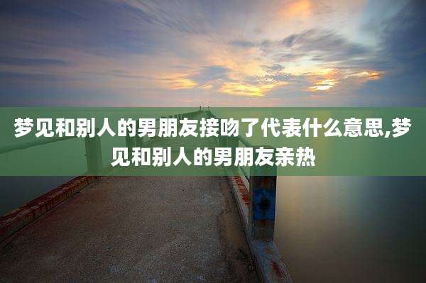 梦见和别人的男朋友接吻了代表什么意思,梦见和别人的男朋友亲热