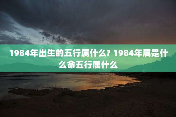 1984年出生的五行属什么? 1984年属是什么命五行属什么