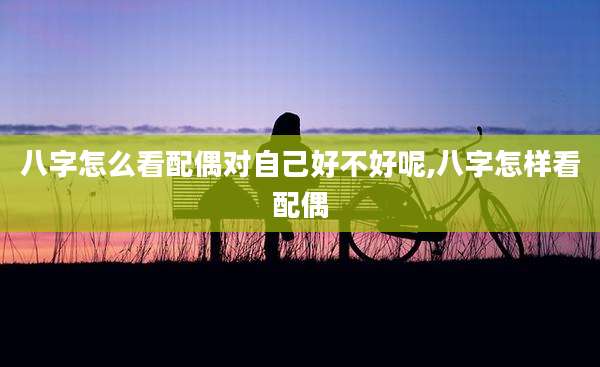 八字怎么看配偶对自己好不好呢,八字怎样看配偶