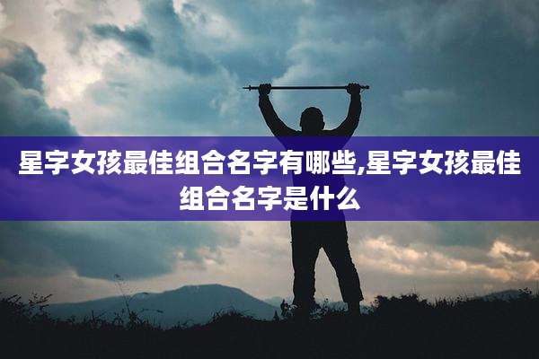 星字女孩最佳组合名字有哪些,星字女孩最佳组合名字是什么