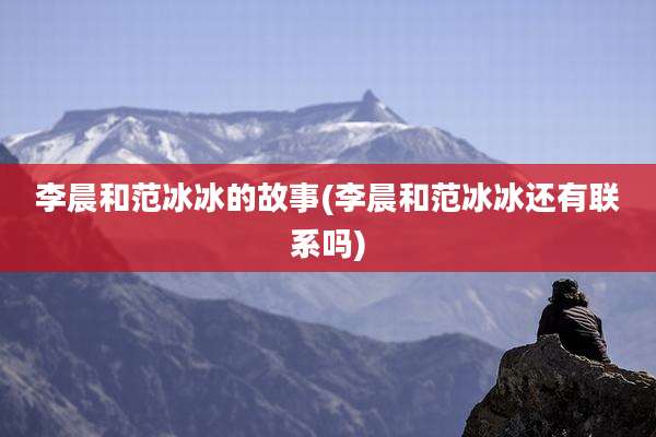 李晨和范冰冰的故事(李晨和范冰冰还有联系吗)