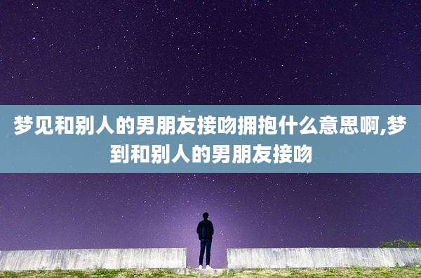 梦见和别人的男朋友接吻拥抱什么意思啊,梦到和别人的男朋友接吻