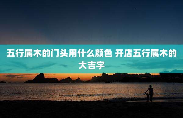 五行属木的门头用什么颜色 开店五行属木的大吉字