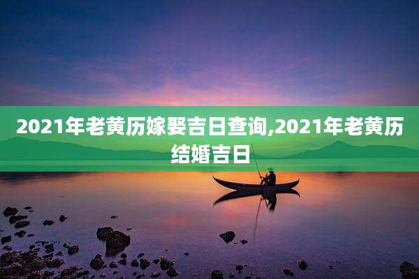 2021年老黄历嫁娶吉日查询,2021年老黄历结婚吉日