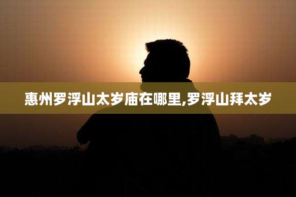 惠州罗浮山太岁庙在哪里,罗浮山拜太岁