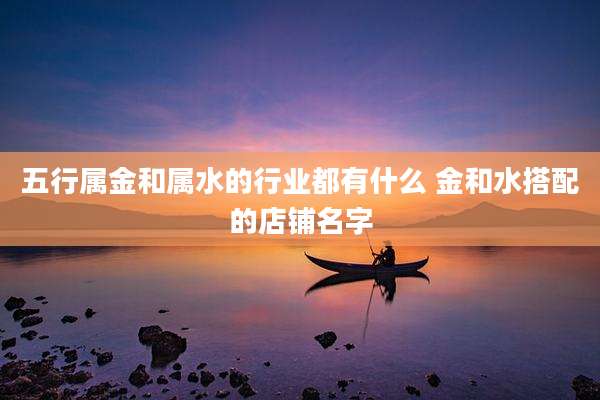 五行属金和属水的行业都有什么 金和水搭配的店铺名字