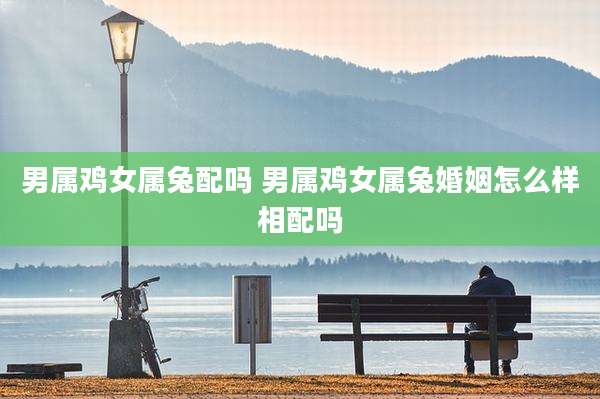 男属鸡女属兔配吗 男属鸡女属兔婚姻怎么样相配吗