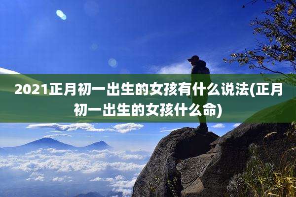 2021正月初一出生的女孩有什么说法(正月初一出生的女孩什么命)