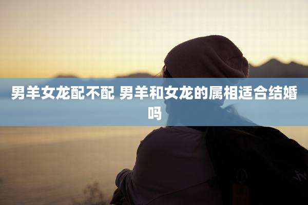 男羊女龙配不配 男羊和女龙的属相适合结婚吗