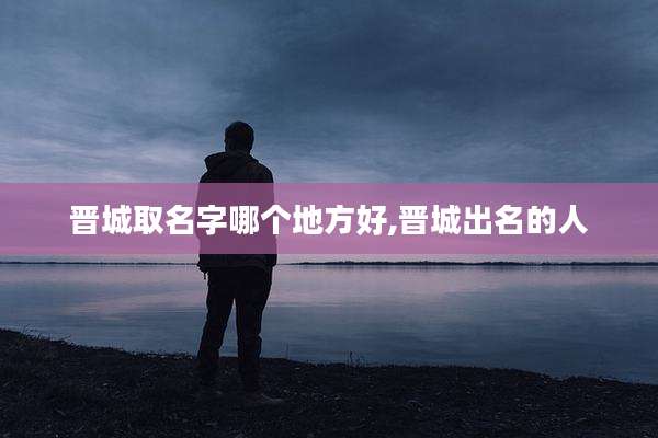 晋城取名字哪个地方好,晋城出名的人