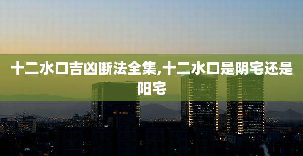 十二水口吉凶断法全集,十二水口是阴宅还是阳宅