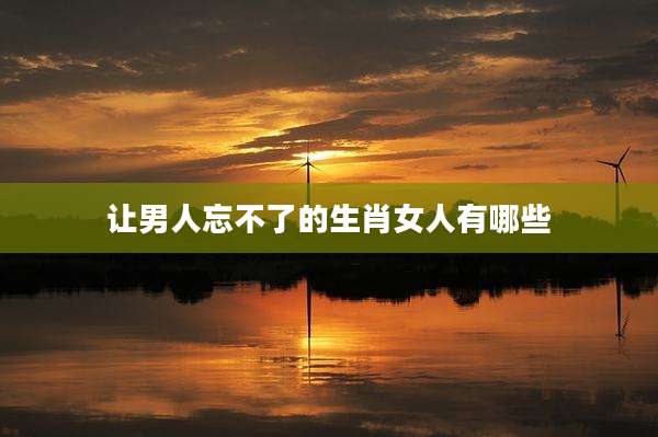 让男人忘不了的生肖女人有哪些
