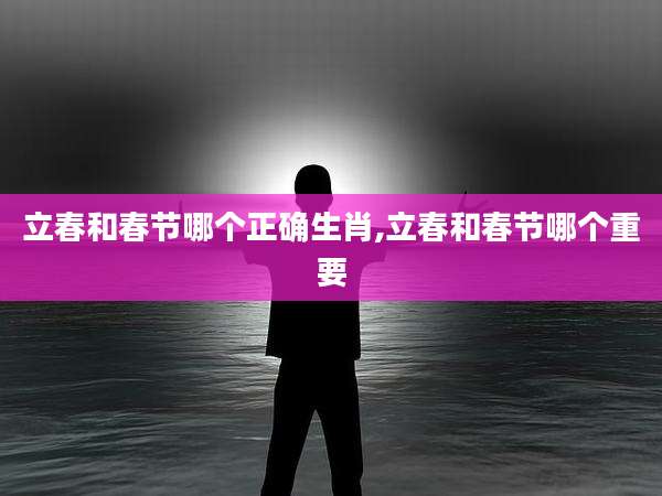 立春和春节哪个正确生肖,立春和春节哪个重要