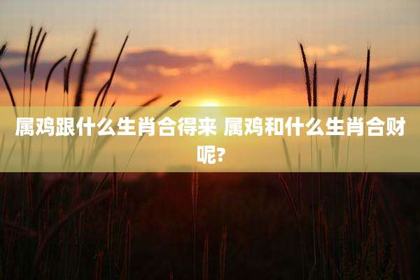 属鸡跟什么生肖合得来 属鸡和什么生肖合财呢?