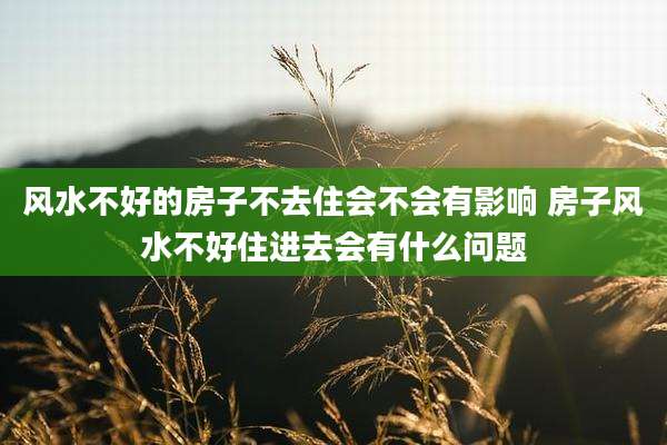 风水不好的房子不去住会不会有影响 房子风水不好住进去会有什么问题