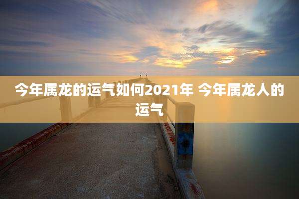 今年属龙的运气如何2021年 今年属龙人的运气