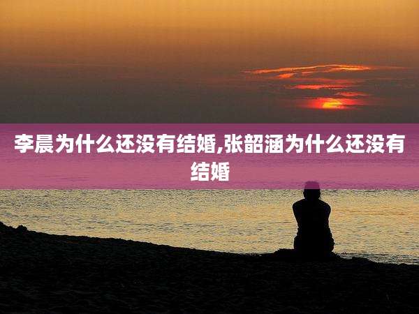 李晨为什么还没有结婚,张韶涵为什么还没有结婚