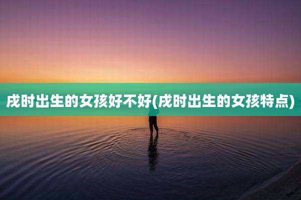 戌时出生的女孩好不好(戌时出生的女孩特点)