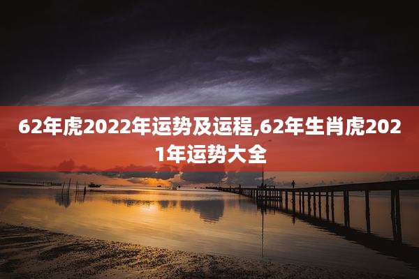 62年虎2022年运势及运程,62年生肖虎2021年运势大全