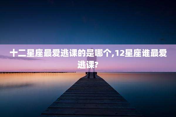 十二星座最爱逃课的是哪个,12星座谁最爱逃课?