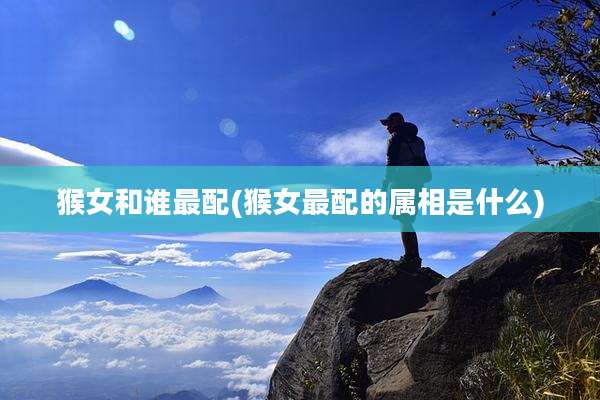 猴女和谁最配(猴女最配的属相是什么)