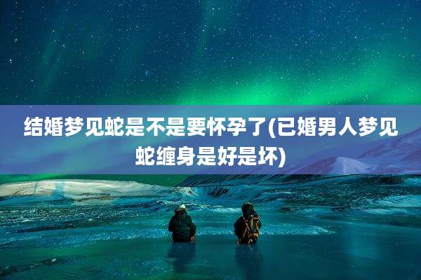 结婚梦见蛇是不是要怀孕了(已婚男人梦见蛇缠身是好是坏)
