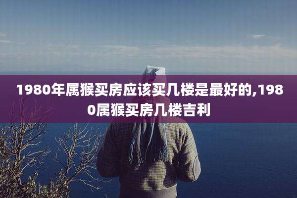 1980年属猴买房应该买几楼是最好的,1980属猴买房几楼吉利
