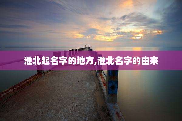 淮北起名字的地方,淮北名字的由来