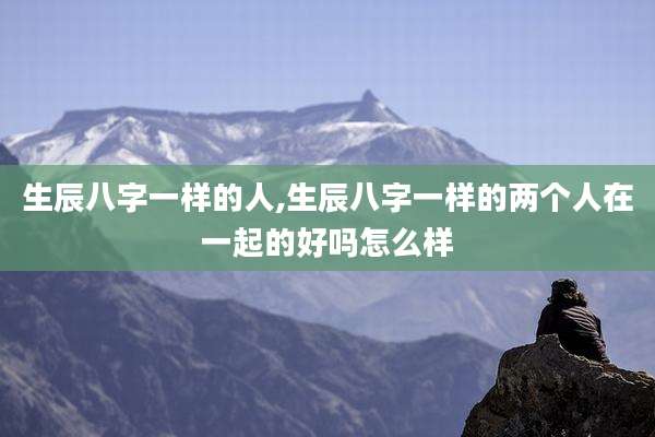 生辰八字一样的人,生辰八字一样的两个人在一起的好吗怎么样