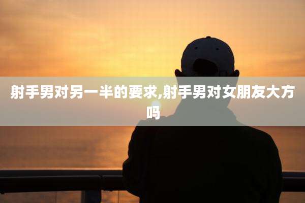 射手男对另一半的要求,射手男对女朋友大方吗