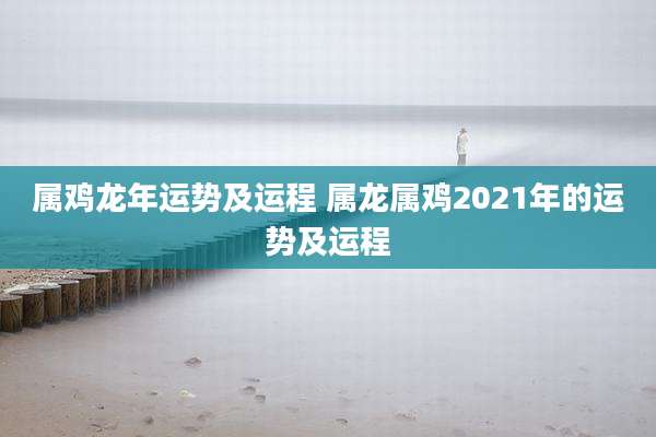 属鸡龙年运势及运程 属龙属鸡2021年的运势及运程