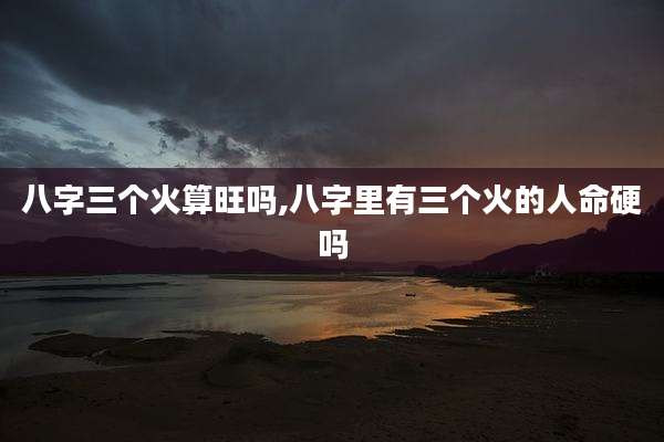 八字三个火算旺吗,八字里有三个火的人命硬吗