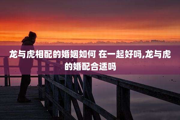 龙与虎相配的婚姻如何 在一起好吗,龙与虎的婚配合适吗