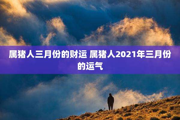 属猪人三月份的财运 属猪人2021年三月份的运气