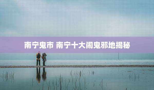 南宁鬼市 南宁十大闹鬼邪地揭秘