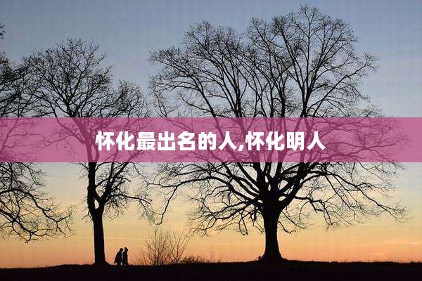 怀化最出名的人,怀化明人