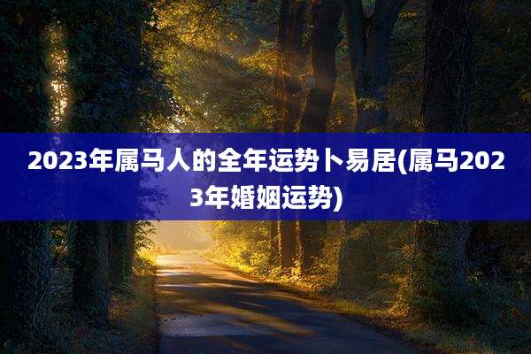 2023年属马人的全年运势卜易居(属马2023年婚姻运势)