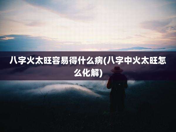 八字火太旺容易得什么病(八字中火太旺怎么化解)