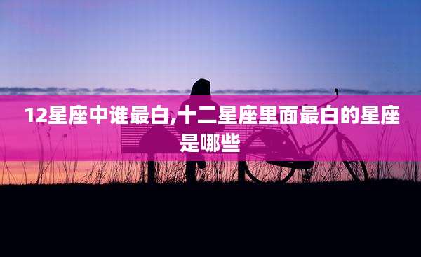 12星座中谁最白,十二星座里面最白的星座是哪些